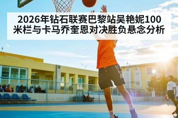 2026年钻石联赛巴黎站吴艳妮100米栏与卡马乔奎恩对决胜负悬念分析