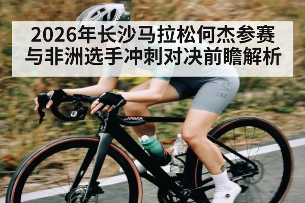 2026年长沙马拉松何杰参赛与非洲选手冲刺对决前瞻解析